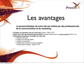 Les avantages
La personnalisation de votre site est réalisé par des professionnels
de la communication et du marketing.
• Création du bandeau seul de votre site (Forfait : 290 € / HT)
• Ajout d’un nom de domaine personnalisé en www.monsite.com ou www.monsite.fr (30 € / an)
• Conception graphique complète de votre site
• insertion de Logo
• création de fond de pages
• création du bandeau
• création des boutons et de la navigation
Forfait thème complet : 2000 € / HT
jeudi 18 novembre 2010
 