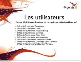 Les utilisateurs
Plus de 15 Ofﬁces de Tourisme du Limousin ont déjà choisi Boonzaï
• Ofﬁce de Tourisme d'Eymoutiers
• Ofﬁce de Tourisme du Dorat
• Ofﬁce de Tourisme de Magnac-Bourg
• Ofﬁce de Tourisme de Meymac
• Ofﬁce de Tourisme de Saint Yrieix
• Ofﬁce de Tourisme du Val-de-Vienne
• Ofﬁce de Tourisme des Monts de Guéret
• Ofﬁce de Tourisme de Gartempe-Saint-Pardoux
• Ofﬁce de Tourisme dʼOradour-sur-Vayres...
jeudi 18 novembre 2010
 