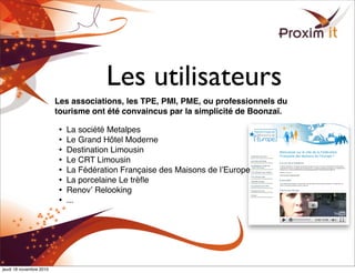 Les utilisateurs
Les associations, les TPE, PMI, PME, ou professionnels du
tourisme ont été convaincus par la simplicité de Boonzaï.
• La société Metalpes
• Le Grand Hôtel Moderne
• Destination Limousin
• Le CRT Limousin
• La Fédération Française des Maisons de lʼEurope
• La porcelaine Le trèﬂe
• Renovʼ Relooking
• ...
jeudi 18 novembre 2010
 
