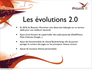 Les évolutions 2.0
• En 2010, les Boonzaï «Tourisme» sont désormais hébergés sur un serveur
dédié pour une meilleure réactivité.
• Ajout d’une fonction de copier/coller des codes Javascript (DailyMotion,
Flickr, Calameo, Google...)
• Ajout des fonctionnalités de «Social Bookmarking» aﬁn de pouvoir
partager le contenu des pages sur les principaux réseaux sociaux.
• Ajouts de nouveaux thèmes personnalisés
jeudi 18 novembre 2010
 
