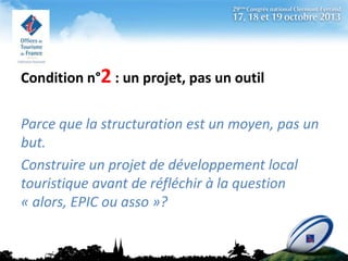 Condition n°2 : un projet, pas un outil
Parce que la structuration est un moyen, pas un
but.
Construire un projet de développement local
touristique avant de réfléchir à la question
« alors, EPIC ou asso »?

 