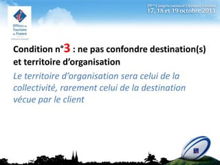 Condition n°3 : ne pas confondre destination(s)
et territoire d’organisation
Le territoire d’organisation sera celui de la
collectivité, rarement celui de la destination
vécue par le client

 