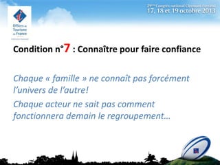 Condition n°7 : Connaître pour faire confiance
Chaque « famille » ne connaît pas forcément
l’univers de l’autre!
Chaque acteur ne sait pas comment
fonctionnera demain le regroupement…

 