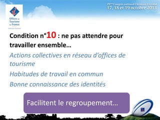 Condition n°10 : ne pas attendre pour
travailler ensemble…
Actions collectives en réseau d’offices de
tourisme
Habitudes de travail en commun
Bonne connaissance des identités

Facilitent le regroupement…

 