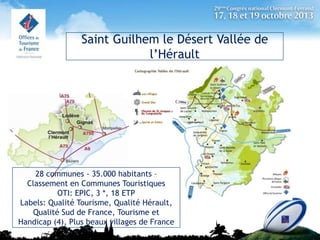 Saint Guilhem le Désert Vallée de
l’Hérault

28 communes - 35.000 habitants –
Classement en Communes Touristiques
OTI: EPIC, 3 *, 18 ETP
Labels: Qualité Tourisme, Qualité Hérault,
Qualité Sud de France, Tourisme et
Handicap (4), Plus beaux villages de France

 
