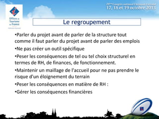 Le regroupement
•Parler du projet avant de parler de la structure tout
comme il faut parler du projet avant de parler des emplois
•Ne pas créer un outil spécifique
•Peser les conséquences de tel ou tel choix structurel en
termes de RH, de finances, de fonctionnement.
•Maintenir un maillage de l'accueil pour ne pas prendre le
risque d'un éloignement du terrain
•Peser les conséquences en matière de RH :
•Gérer les conséquences financières

 