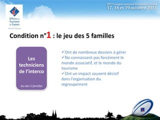 Condition n°1 : le jeu des 5 familles
Les
techniciens
de l’interco
Jeu des 5 familles

Ont de nombreux dossiers à gérer
Ne connaissent pas forcément le
monde associatif, et le monde du
tourisme
Ont un impact souvent décisif
dans l’organisation du
regroupement

 