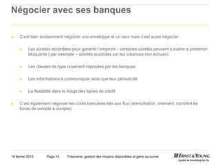 Négocier avec ses banques

►    C’est bien évidemment négocier une enveloppe et un taux mais c’est aussi négocier :

     ►     Les sûretés accordées pour garantir l’emprunt – certaines sûretés peuvent s’avérer a posteriori
           bloquante ( par exemple – sûretés accordés sur les créances non échues).

     ►     Les clauses de type covenant imposées par les banques

     ►     Les informations à communiquer ainsi que leur périodicité

     ►     La flexibilité dans le tirage des lignes de crédit

►    C’est également négocier les coûts bancaires liés aux flux (domiciliation, virement, transfert de
     fonds de compte à compte)




19 février 2013      Page 10     Trésorerie: gestion des moyens disponibles et gérer sa survie
 
