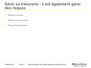 Gérer sa trésorerie : c’est également gérer
des risques
►    Risques de change

►    Risques de taux d’intérêt

►    Risques de contre partie




19 février 2013    Page 11       Trésorerie: gestion des moyens disponibles et gérer sa survie
 