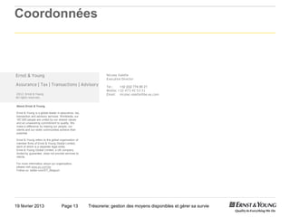 Coordonnées



Ernst & Young                                                  Nicolas Valette
                                                               Executive Director
Assurance | Tax | Transactions | Advisory                      Tel.:    +32 (0)2 774 95 21
                                                               Mobile: +32 473 45 53 31
2013 Ernst & Young                                             Email: nicolas valette@be.ey.com
All rights reserved.


About Ernst & Young

Ernst & Young is a global leader in assurance, tax,
transaction and advisory services. Worldwide, our
167,000 people are united by our shared values
and an unwavering commitment to quality. We
make a difference by helping our people, our
clients and our wider communities achieve their
potential.

Ernst & Young refers to the global organization of
member firms of Ernst & Young Global Limited,
each of which is a separate legal entity.
Ernst & Young Global Limited, a UK company
limited by guarantee, does not provide services to
clients.

For more information about our organization,
please visit www.ey.com/be.
Follow us: twitter.com/EY_Belgium




19 février 2013                     Page 13           Trésorerie: gestion des moyens disponibles et gérer sa survie
 