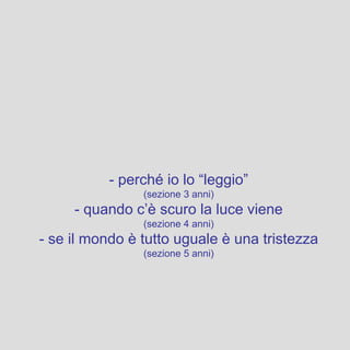 - perché io lo “leggio”
(sezione 3 anni)
- quando c’è scuro la luce viene
(sezione 4 anni)
- se il mondo è tutto uguale è una tristezza
(sezione 5 anni)
 