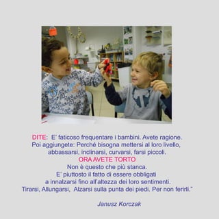 DITE: E’ faticoso frequentare i bambini. Avete ragione.
Poi aggiungete: Perché bisogna mettersi al loro livello,
abbassarsi, inclinarsi, curvarsi, farsi piccoli.
ORA AVETE TORTO
Non è questo che più stanca.
E’ piuttosto il fatto di essere obbligati
a innalzarsi fino all’altezza dei loro sentimenti.
Tirarsi, Allungarsi, Alzarsi sulla punta dei piedi. Per non ferirli.”
Janusz Korczak
 