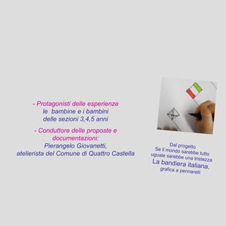 - Protagonisti delle esperienze
le bambine e i bambini
delle sezioni 3,4,5 anni
- Conduttore delle proposte e
documentazioni:
Pierangelo Giovanetti,
atelierista del Comune di Quattro Castella
 