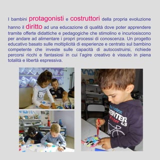 I bambini protagonisti e costruttori della propria evoluzione
hanno il diritto ad una educazione di qualità dove poter apprendere
tramite offerte didattiche e pedagogiche che stimolino e incuriosiscono
per andare ad alimentare i propri processi di conoscenza. Un progetto
educativo basato sulle moltiplicità di esperienze e centrato sul bambino
competente che investe sulle capacità di autocostruirsi, richiede
percorsi ricchi e fantasiosi in cui l’agire creativo è vissuto in piena
totalità e libertà espressiva.
 