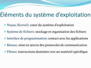 Éléments du système d’exploitation
  Noyau (Kernel): cœur du système d’exploitation

  Système de fichiers: stockage et organisation des fichiers

  Interface de programmation: contact avec les applications

  Réseau: mise en œuvre des protocoles de communication

  Pilotes: instructions destinées vers un matériel spécifique
 
