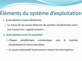 Éléments du système d’exploitation
 1. Articulation entre éléments
   Le noyau lie les autres éléments du système d’exploitation entre
    eux à travers les « appels système »

 2. Articulation avec le matériel
    Chaque     périphérique      communique    avec   le   système
     d’exploitation à travers son pilote.

    Le noyau commande le processeur à travers les interruptions
 