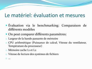 Le matériel: évaluation et mesures
 Évaluation via le benchmarking: Comparaison de
  différents modèles
 On peut comparer différents paramètres:
o Largeur de la bande passante de mémoire
o CPU arithmétique (Puissance de calcul, Vitesse du ventilateur,
  Température du processeur)
o Mémoire cache L1 et L2
o Vitesse de lecture des systèmes de fichiers
o …
 