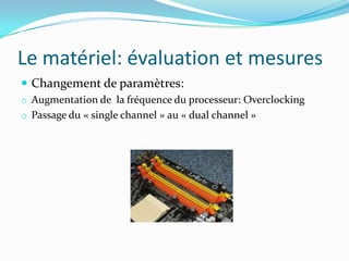 Le matériel: évaluation et mesures
 Changement de paramètres:
o Augmentation de la fréquence du processeur: Overclocking
o Passage du « single channel » au « dual channel »
 