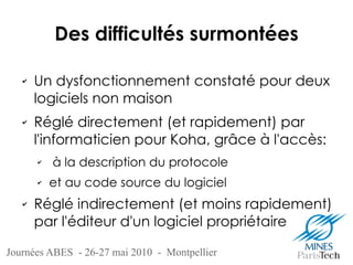 Journées ABES - 26-27 mai 2010 - Montpellier
Des difficultés surmontées
✔ Un dysfonctionnement constaté pour deux
logiciels non maison
✔ Réglé directement (et rapidement) par
l'informaticien pour Koha, grâce à l'accès:
✔ à la description du protocole
✔ et au code source du logiciel
✔ Réglé indirectement (et moins rapidement)
par l'éditeur d'un logiciel propriétaire
 