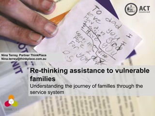 Nina Terrey, Partner ThinkPlace
Nina.terrey@thinkplace.com.au



                   Re-thinking assistance to vulnerable
                   families
                   Understanding the journey of familles through the
                   service system
 