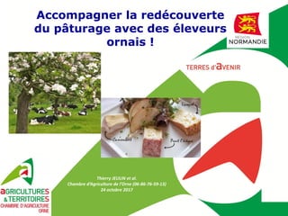 Thierry JEULIN et al.
Chambre d’Agriculture de l’Orne (06-86-76-59-13)
24 octobre 2017
Accompagner la redécouverte
du pâturage avec des éleveurs
ornais !
 