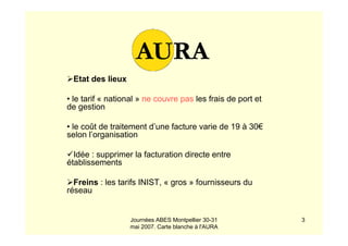 Journées ABES Montpellier 30-31
mai 2007. Carte blanche à l'AURA
3
Etat des lieux
• le tarif « national » ne couvre pas les frais de port et
de gestion
• le coût de traitement d’une facture varie de 19 à 30€
selon l’organisation
Idée : supprimer la facturation directe entre
établissements
Freins : les tarifs INIST, « gros » fournisseurs du
réseau
 