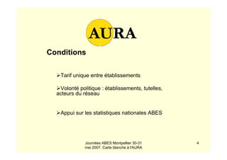 Journées ABES Montpellier 30-31
mai 2007. Carte blanche à l'AURA
4
Conditions
Tarif unique entre établissements
Volonté politique : établissements, tutelles,
acteurs du réseau
Appui sur les statistiques nationales ABES
 