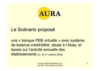 Journées ABES Montpellier 30-31
mai 2007. Carte blanche à l'AURA
6
Le Scénario proposé
une « banque PEB virtuelle » avec système
de balance crédit/débit, située à l’Abes, et
basée sur l’activité annuelle des
établissements (cf. JE 21 octobre 2004)
 