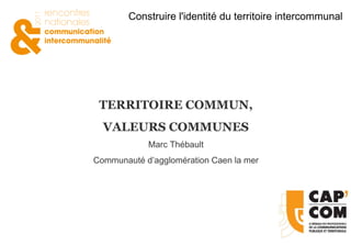 TERRITOIRE COMMUN, VALEURS COMMUNES Marc Thébault Communauté d’agglomération Caen la mer 