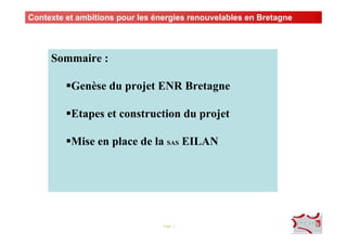 Page 2
Sommaire :
Genèse du projet ENR Bretagne
Etapes et construction du projet
Mise en place de la SAS EILAN
Contexte et ambitions pour les énergies renouvelables en Bretagne
 