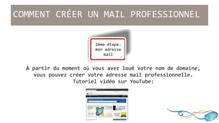 COMMENT CRÉER UN MAIL PROFESSIONNEL 
... 
2ème étape: 
mon adresse 
mail 
À partir du moment où vous avez loué votre nom de domaine, 
vous pouvez créer votre adresse mail professionnelle. 
Tutoriel vidéo sur YouTube: 
 