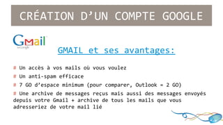 CRÉATION D’UN COMPTE GOOGLE 
GMAIL et ses avantages: 
# Un accès à vos mails où vous voulez 
# Un anti-spam efficace 
# 7 GO d’espace minimum (pour comparer, Outlook = 2 GO) 
# Une archive de messages reçus mais aussi des messages envoyés 
depuis votre Gmail + archive de tous les mails que vous 
adresseriez de votre mail lié 
 