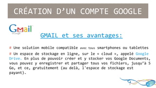 CRÉATION D’UN COMPTE GOOGLE 
GMAIL et ses avantages: 
# Une solution mobile compatible avec tous smartphones ou tablettes 
# Un espace de stockage en ligne, sur le « cloud », appelé Google 
Drive. En plus de pouvoir créer et y stocker vos Google Documents, 
vous pouvez y enregistrer et partager tous vos fichiers, jusqu’à 5 
Go, et ce, gratuitement (au delà, l'espace de stockage est 
payant). 
 