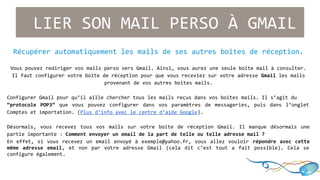 LIER SON MAIL PERSO À GMAIL 
Récupérer automatiquement les mails de ses autres boîtes de réception. 
Vous pouvez rediriger vos mails perso vers Gmail. Ainsi, vous aurez une seule boîte mail à consulter. 
Il faut configurer votre boîte de réception pour que vous receviez sur votre adresse Gmail les mails 
provenant de vos autres boites mails. 
Configurer Gmail pour qu’il aille chercher tous les mails reçus dans vos boites mails. Il s’agit du 
“protocole POP3” que vous pouvez configurer dans vos paramètres de messageries, puis dans l’onglet 
Comptes et importation. (Plus d’info avec le centre d’aide Google). 
Désormais, vous recevez tous vos mails sur votre boite de réception Gmail. Il manque désormais une 
partie importante : Comment envoyer un email de la part de telle ou telle adresse mail ? 
En effet, si vous recevez un email envoyé à exemple@yahoo.fr, vous allez vouloir répondre avec cette 
même adresse email, et non par votre adresse Gmail (cela dit c’est tout a fait possible). Cela se 
configure également. 
 