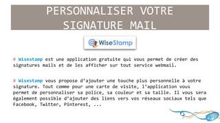 PERSONNALISER VOTRE 
SIGNATURE MAIL 
# Wisestamp est une application gratuite qui vous permet de créer des 
signatures mails et de les afficher sur tout service webmail. 
# Wisestamp vous propose d’ajouter une touche plus personnelle à votre 
signature. Tout comme pour une carte de visite, l’application vous 
permet de personnaliser sa police, sa couleur et sa taille. Il vous sera 
également possible d’ajouter des liens vers vos réseaux sociaux tels que 
Facebook, Twitter, Pinterest, ... 
 