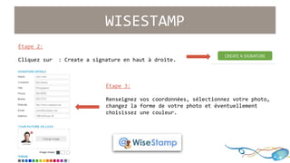 WISESTAMP 
Étape 2: 
Cliquez sur : Create a signature en haut à droite. 
Étape 3: 
Renseignez vos coordonnées, sélectionnez votre photo, 
changez la forme de votre photo et éventuellement 
choisissez une couleur. 
 