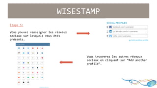 WISESTAMP 
Étape 5: 
Vous pouvez renseigner les réseaux 
sociaux sur lesquels vous êtes 
présents. 
Vous trouverez les autres réseaux 
sociaux en cliquant sur “Add another 
profile”. 
 