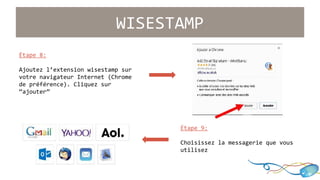 WISESTAMP 
Étape 9: 
Choisissez la messagerie que vous 
utilisez 
Étape 8: 
Ajoutez l’extension wisestamp sur 
votre navigateur Internet (Chrome 
de préférence). Cliquez sur 
“ajouter” 
 
