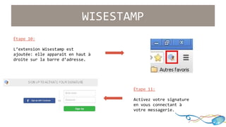WISESTAMP 
Étape 11: 
Activez votre signature 
en vous connectant à 
votre messagerie.. 
Étape 10: 
L’extension Wisestamp est 
ajoutée: elle apparaît en haut à 
droite sur la barre d’adresse. 
 