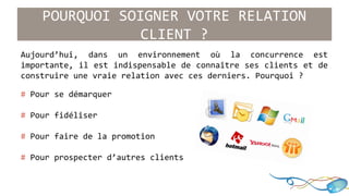 POURQUOI SOIGNER VOTRE RELATION 
CLIENT ? 
Aujourd’hui, dans un environnement où la concurrence est 
importante, il est indispensable de connaître ses clients et de 
construire une vraie relation avec ces derniers. Pourquoi ? 
# Pour se démarquer 
# Pour fidéliser 
# Pour faire de la promotion 
# Pour prospecter d’autres clients 
 