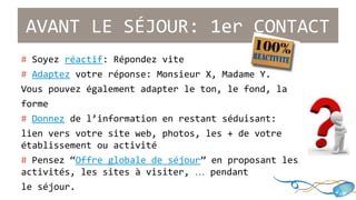 AVANT LE SÉJOUR: 1er CONTACT 
# Soyez réactif: Répondez vite 
# Adaptez votre réponse: Monsieur X, Madame Y. 
Vous pouvez également adapter le ton, le fond, la 
forme 
# Donnez de l’information en restant séduisant: 
lien vers votre site web, photos, les + de votre 
établissement ou activité 
# Pensez “Offre globale de séjour” en proposant les 
activités, les sites à visiter, … pendant 
le séjour. 
 