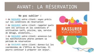 AVANT: LA RÉSERVATION 
Ne pas oublier : 
# de RASSURER votre client: soyez précis 
sur les conditions de réservation 
# de RASSURER votre client: rappeler quels 
sont vos services et les conditions d’ 
utilisation (wifi, piscine, spa, service 
de ménage, animations,… 
# de RASSURER votre client: annoncez-lui 
les manifestations phares pendant sa 
période de réservation 
# de RASSURER votre client: donnez-lui les 
coordonnées de l’Office de Tourisme. Il 
pourra continuer à préparer son séjour. 
 