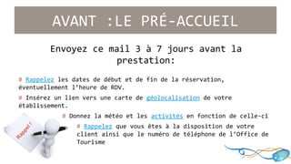Rappel ! 
AVANT :LE PRÉ-ACCUEIL 
Envoyez ce mail 3 à 7 jours avant la 
prestation: 
# Rappelez les dates de début et de fin de la réservation, 
éventuellement l’heure de RDV. 
# Insérez un lien vers une carte de géolocalisation de votre 
établissement. 
# Donnez la météo et les activités en fonction de celle-ci 
# Rappelez que vous êtes à la disposition de votre 
client ainsi que le numéro de téléphone de l’Office de 
Tourisme 
 