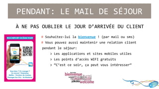 PENDANT: LE MAIL DE SÉJOUR 
À NE PAS OUBLIER LE JOUR D’ARRIVÉE DU CLIENT 
# Souhaitez-lui la bienvenue ! (par mail ou sms) 
# Vous pouvez aussi maintenir une relation client 
pendant le séjour: 
> Les applications et sites mobiles utiles 
> Les points d’accès WIFI gratuits 
> “C’est ce soir, ça peut vous intéresser” 
 
