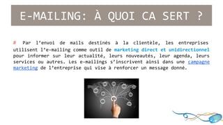E-MAILING: À QUOI CA SERT ? 
# Par l’envoi de mails destinés à la clientèle, les entreprises 
utilisent l’e-mailing comme outil de marketing direct et unidirectionnel 
pour informer sur leur actualité, leurs nouveautés, leur agenda, leurs 
services ou autres. Les e-mailings s’inscrivent ainsi dans une campagne 
marketing de l’entreprise qui vise à renforcer un message donné. 
 