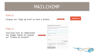 Étape 2: 
MAILCHIMP 
Cliquez sur “Sign Up Free” en haut à droite. 
Étape 3: 
Inscrivez-vous en remplissant 
les champs requis et cliquez 
sur “Create an account”. 
 