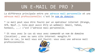 UN E-MAIL DE PRO ? 
La différence principale entre une adresse mail personnelle et une 
adresse mail professionnelle: c'est le nom de domaine. 
* Le mail peut vous être fourni par un opérateur internet (Orange, 
SFR, Neuf…). Cela peut aussi être un webmail: Gmail, Yahoo, 
hotmail, ...: c’est l’adresse mail personnelle. 
* Et vous avez le cas où vous avez commandé un nom de domaine 
(location) , avec ou sans site internet: mongite.fr 
Dans ce cas, le mail vous est fourni: vous avez une adresse mail 
professionnelle. 
 