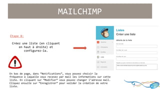Étape 8: 
MAILCHIMP 
Créez une liste (en cliquant 
en haut à droite) et 
configurez-la. 
En bas de page, dans “Notifications”, vous pouvez choisir la 
fréquence à laquelle vous recevez par mail les informations sur cette 
liste. En cliquant sur “Modifier” vous pouvez changer l’adresse mail. 
Cliquez ensuite sur “Enregistrer” pour valider la création de votre 
liste. 
 