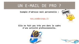 UN E-MAIL DE PRO ? 
Exemple d’adresse mail personnelle : 
mon.nom@orange.fr 
Elle ne fait pas très pro dans le cadre 
d'une activité professionnelle. 
 