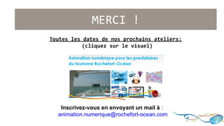 MERCI ! 
Toutes les dates de nos prochains ateliers: 
(cliquez sur le visuel) 
Inscrivez-vous en envoyant un mail à : 
animation.numerique@rochefort-ocean.com 
 